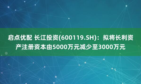 启点优配 长江投资(600119.SH)：拟将长利资产注册资本由5000万元减少至3000万元