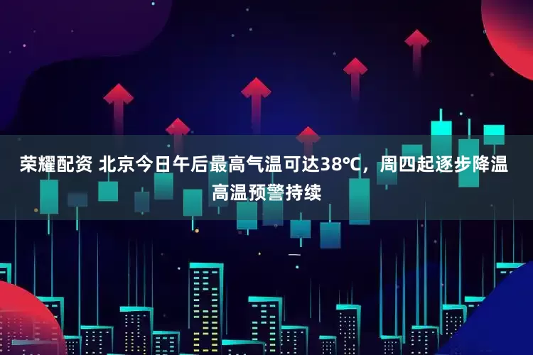荣耀配资 北京今日午后最高气温可达38℃，周四起逐步降温 高温预警持续
