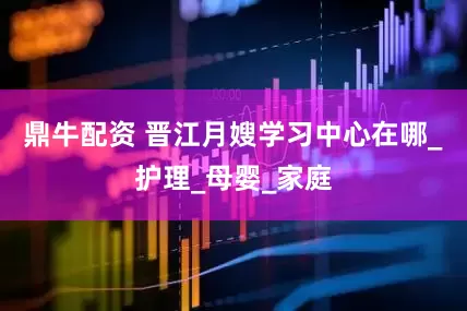 鼎牛配资 晋江月嫂学习中心在哪_护理_母婴_家庭