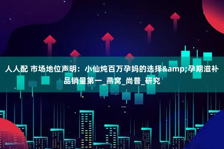 人人配 市场地位声明：小仙炖百万孕妈的选择&孕期滋补品销量第一_燕窝_尚普_研究