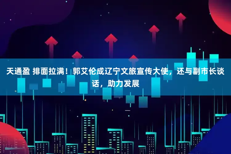 天通盈 排面拉满！郭艾伦成辽宁文旅宣传大使，还与副市长谈话，助力发展
