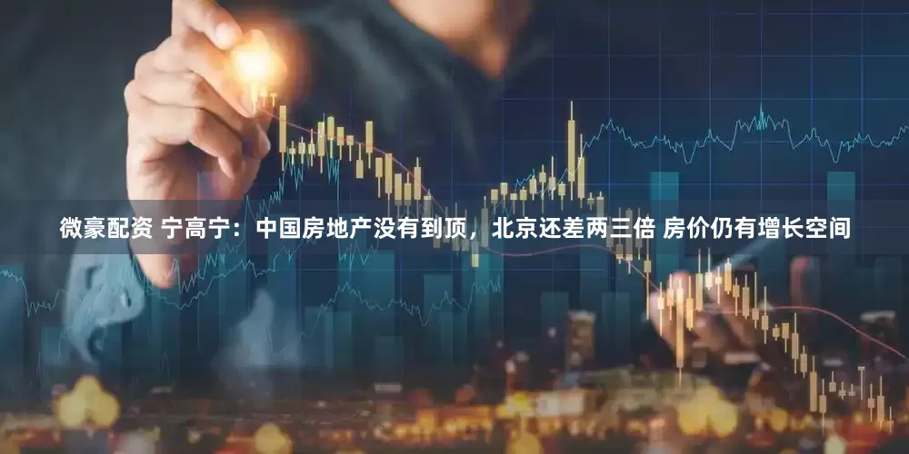 微豪配资 宁高宁：中国房地产没有到顶，北京还差两三倍 房价仍有增长空间