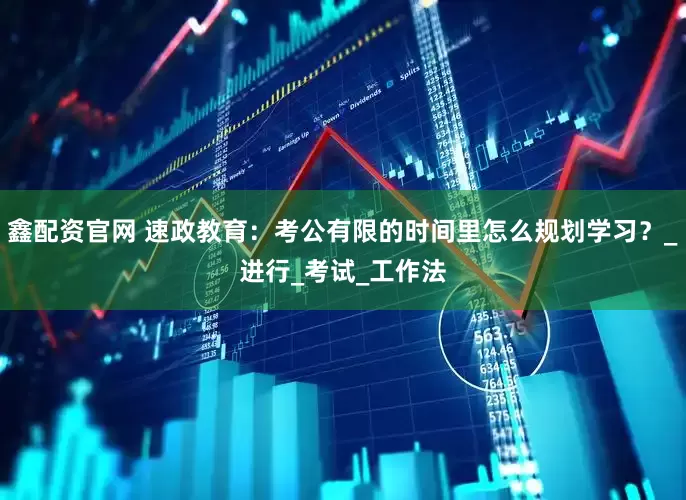 鑫配资官网 速政教育：考公有限的时间里怎么规划学习？_进行_考试_工作法
