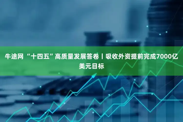 牛途网 “十四五”高质量发展答卷丨吸收外资提前完成7000亿美元目标