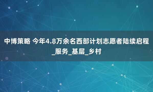 中博策略 今年4.8万余名西部计划志愿者陆续启程_服务_基层_乡村