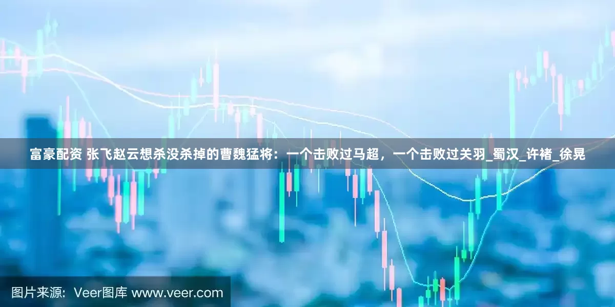 富豪配资 张飞赵云想杀没杀掉的曹魏猛将：一个击败过马超，一个击败过关羽_蜀汉_许褚_徐晃