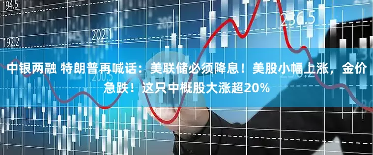 中银两融 特朗普再喊话：美联储必须降息！美股小幅上涨，金价急跌！这只中概股大涨超20%