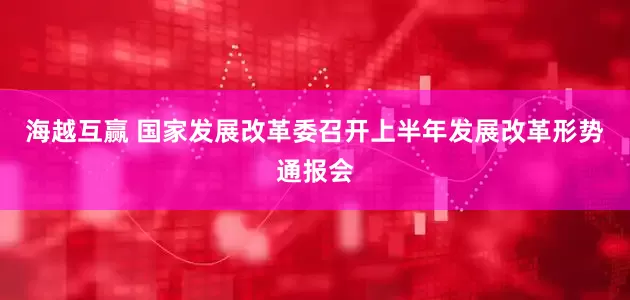 海越互赢 国家发展改革委召开上半年发展改革形势通报会