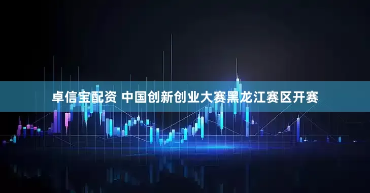 卓信宝配资 中国创新创业大赛黑龙江赛区开赛