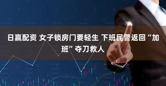日赢配资 女子锁房门要轻生 下班民警返回“加班”夺刀救人