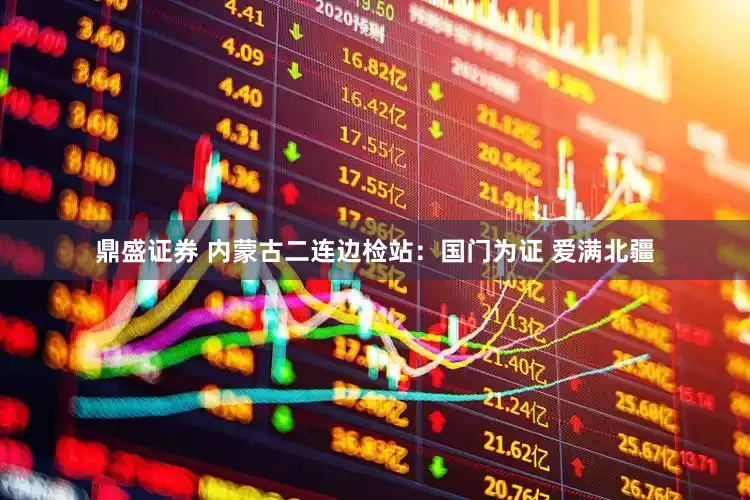 鼎盛证券 内蒙古二连边检站:国门为证 爱满北疆