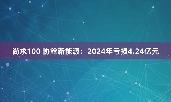 尚求100 协鑫新能源：2024年亏损4.24亿元