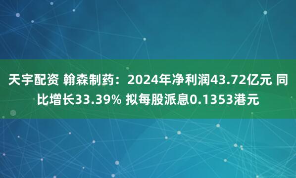 天宇配资 翰森制药：2024年净利润43.72亿元 同比增长33.39% 拟每股派息0.1353港元
