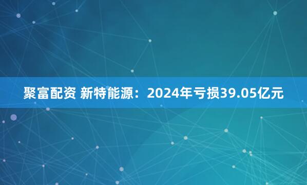 聚富配资 新特能源：2024年亏损39.05亿元