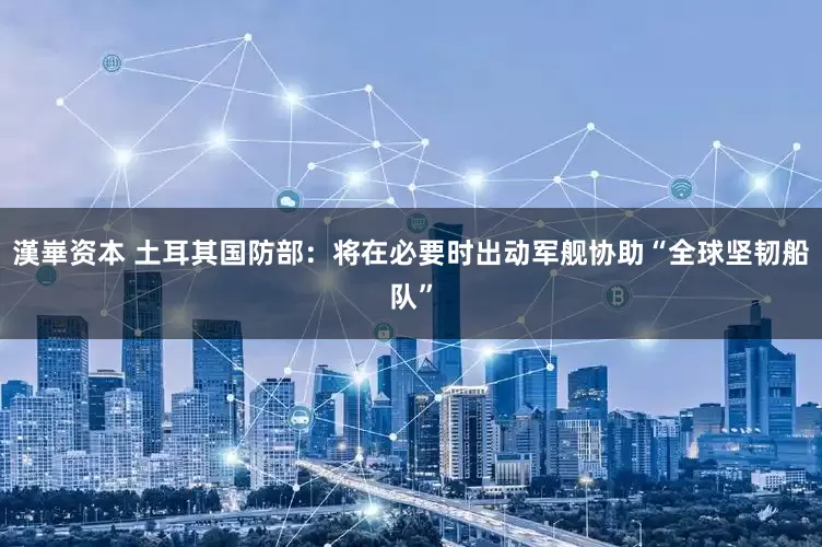 漢崋资本 土耳其国防部：将在必要时出动军舰协助“全球坚韧船队”