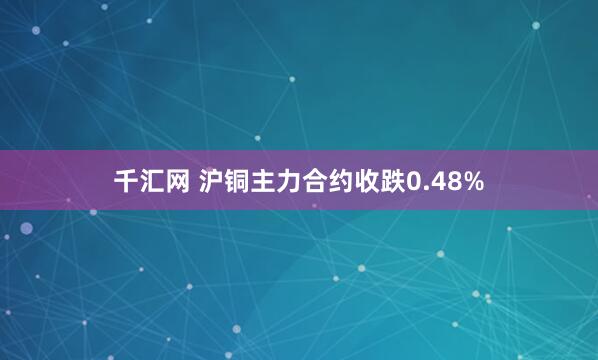 千汇网 沪铜主力合约收跌0.48%