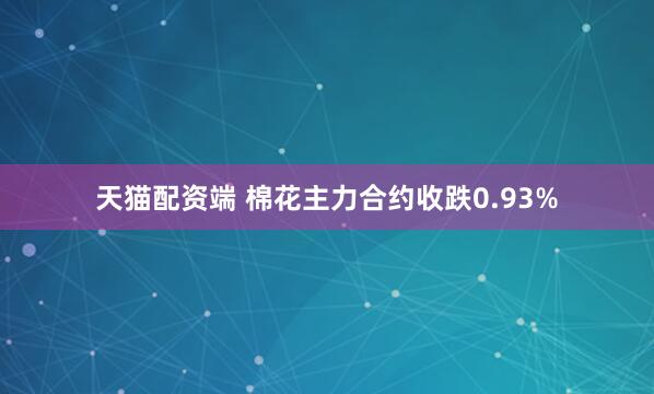 天猫配资端 棉花主力合约收跌0.93%