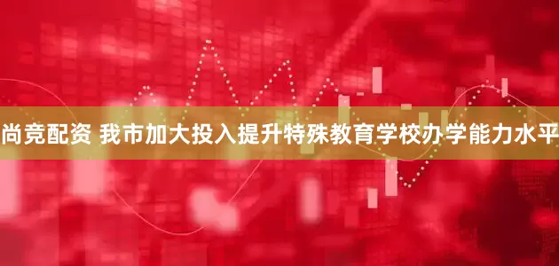 尚竞配资 我市加大投入提升特殊教育学校办学能力水平