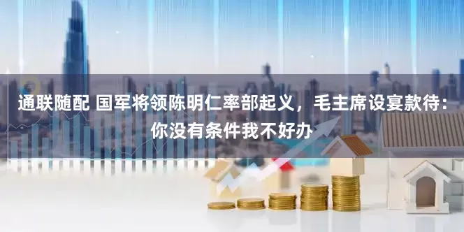 通联随配 国军将领陈明仁率部起义,毛主席设宴款待:你没有条件我不好办