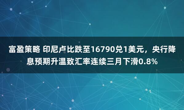 富盈策略 印尼卢比跌至16790兑1美元，央行降息预期升温致汇率连续三月下滑0.8%