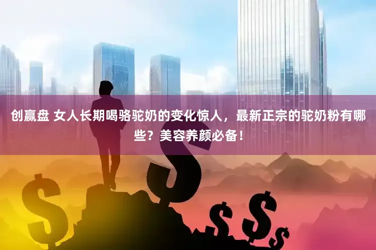 创赢盘 女人长期喝骆驼奶的变化惊人，最新正宗的驼奶粉有哪些？美容养颜必备！