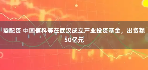 盟配资 中国信科等在武汉成立产业投资基金，出资额50亿元